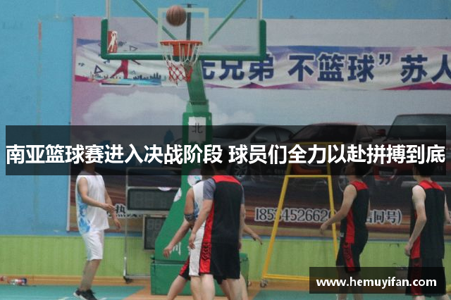 南亚篮球赛进入决战阶段 球员们全力以赴拼搏到底