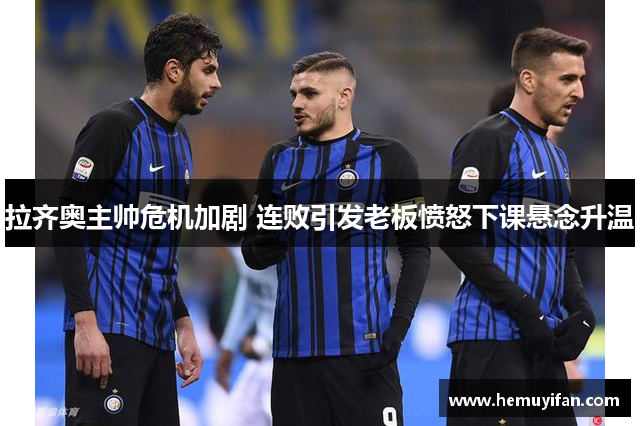 拉齐奥主帅危机加剧 连败引发老板愤怒下课悬念升温