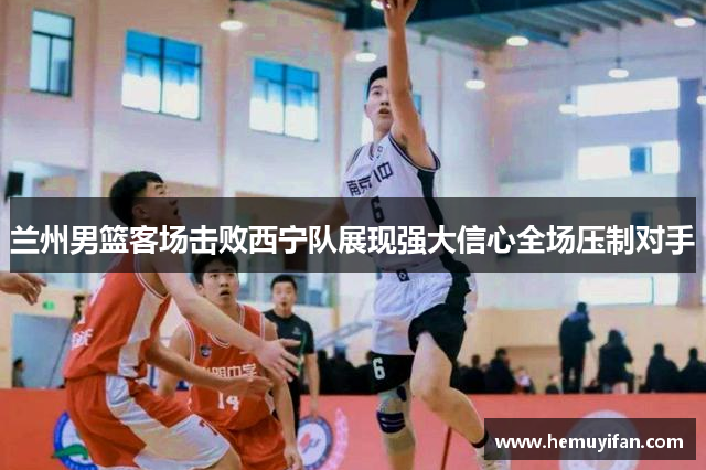 兰州男篮客场击败西宁队展现强大信心全场压制对手