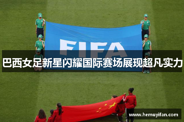 巴西女足新星闪耀国际赛场展现超凡实力