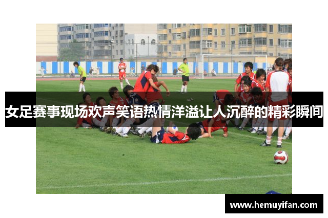 女足赛事现场欢声笑语热情洋溢让人沉醉的精彩瞬间 女足赛事现场欢声笑语热情洋溢让人沉醉的精彩瞬间