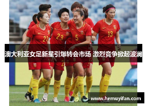 澳大利亚女足新星引爆转会市场 激烈竞争掀起波澜