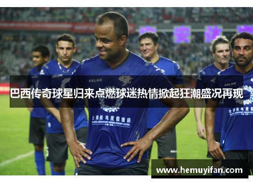 巴西传奇球星归来点燃球迷热情掀起狂潮盛况再现