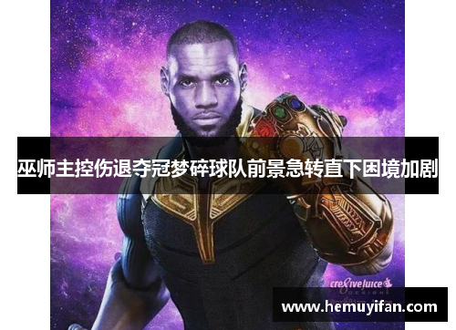 巫师主控伤退夺冠梦碎球队前景急转直下困境加剧