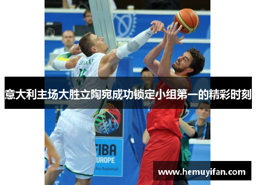 意大利主场大胜立陶宛成功锁定小组第一的精彩时刻 意大利主场大胜立陶宛成功锁定小组第一的精彩时刻