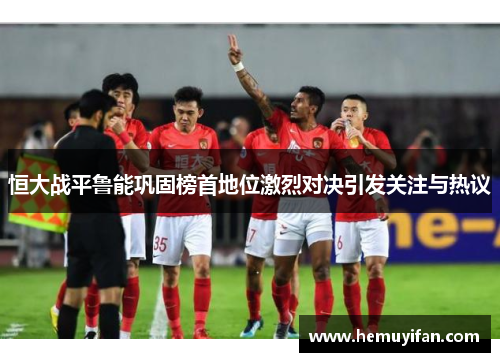 恒大战平鲁能巩固榜首地位激烈对决引发关注与热议