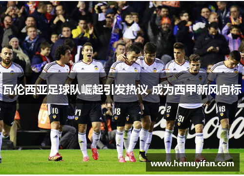 瓦伦西亚足球队崛起引发热议 成为西甲新风向标 瓦伦西亚足球队崛起引发热议 成为西甲新风向标